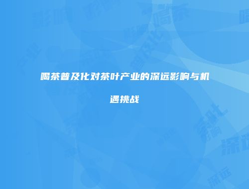 喝茶普及化对茶叶产业的深远影响与机遇挑战