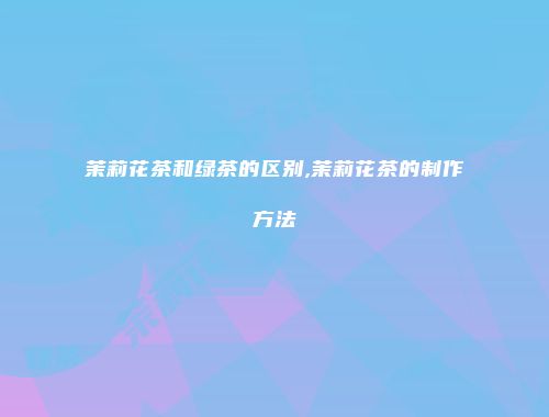 茉莉花茶和绿茶的区别,茉莉花茶的制作方法