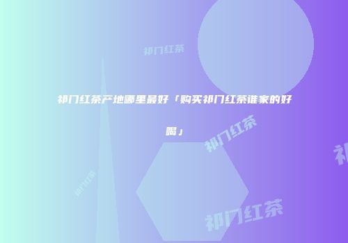 祁门红茶产地哪里最好「购买祁门红茶谁家的好喝」