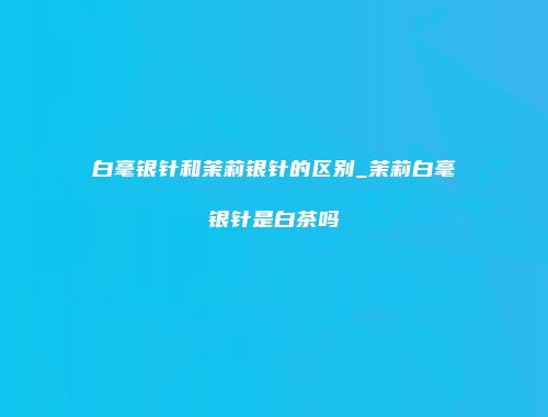 白毫银针和茉莉银针的区别_茉莉白毫银针是白茶吗