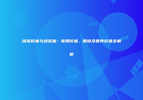 绿茶榨油与绿茶油：食用价值、用途及营养价值全解析