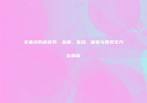 实体店购茶优势：品质、互动、体验与售后全方位解析