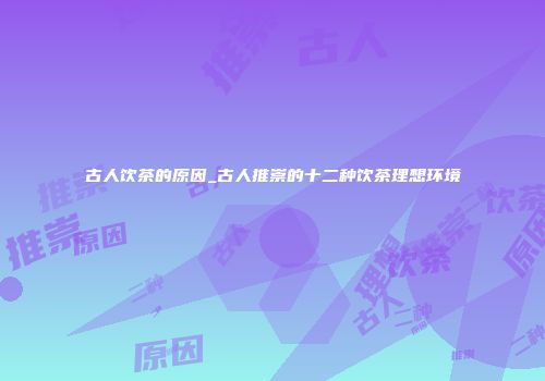 古人饮茶的原因_古人推崇的十二种饮茶理想环境