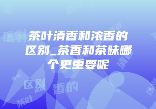 茶叶清香和浓香的区别_茶香和茶味哪个更重要呢