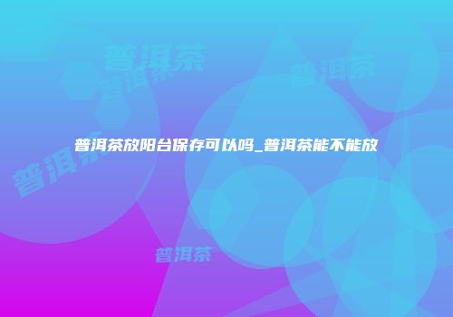普洱茶放阳台保存可以吗_普洱茶能不能放