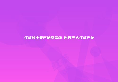 红茶的主要产地及品牌_世界三大红茶产地