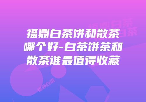 福鼎白茶饼和散茶哪个好-白茶饼茶和散茶谁最值得收藏