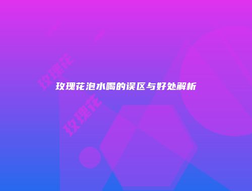玫瑰花泡水喝的误区与好处解析