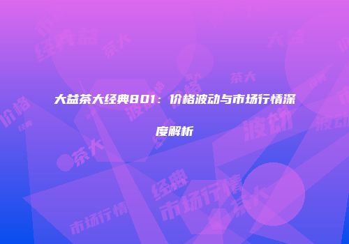 大益茶大经典801：价格波动与市场行情深度解析