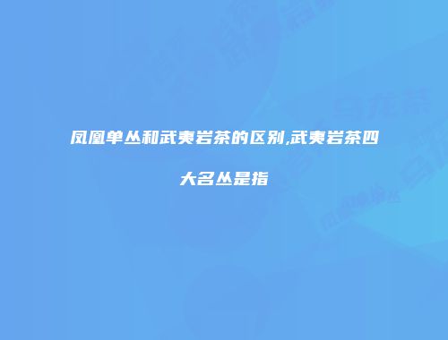 凤凰单丛和武夷岩茶的区别,武夷岩茶四大名丛是指
