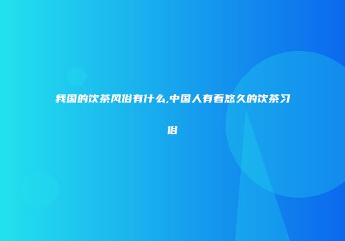 我国的饮茶风俗有什么,中国人有着悠久的饮茶习俗