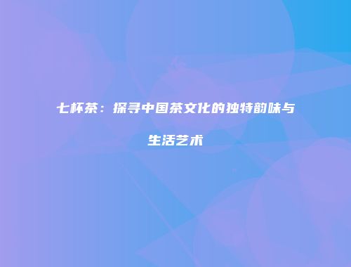 七杯茶：探寻中国茶文化的独特韵味与生活艺术