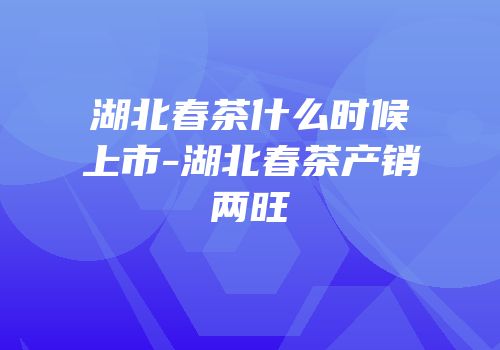 湖北春茶什么时候上市-湖北春茶产销两旺