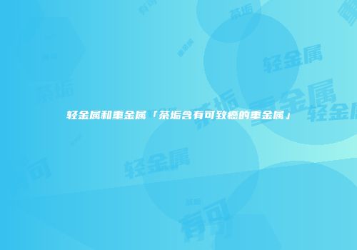 轻金属和重金属「茶垢含有可致癌的重金属」