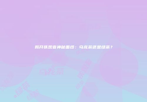 揭开铁观音神秘面纱：乌龙茶还是绿茶？