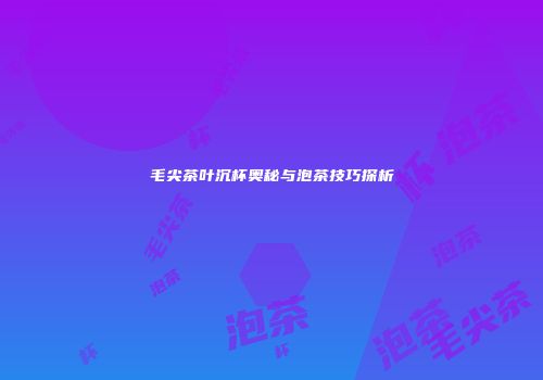 毛尖茶叶沉杯奥秘与泡茶技巧探析
