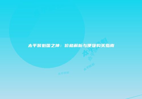 太平猴魁国之神：价格解析与便捷购买指南