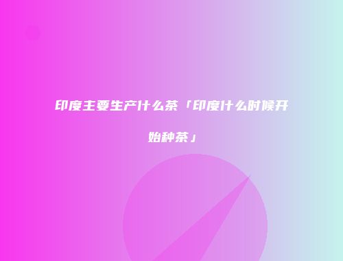 印度主要生产什么茶「印度什么时候开始种茶」