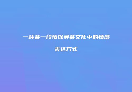 一杯茶一段情探寻茶文化中的情感表达方式