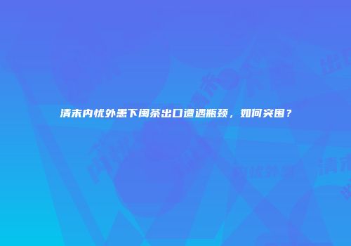 清末内忧外患下闽茶出口遭遇瓶颈，如何突围？