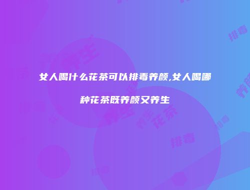 女人喝什么花茶可以排毒养颜,女人喝哪种花茶既养颜又养生