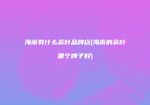 海南有什么茶叶品牌店(海南的茶叶哪个牌子好)