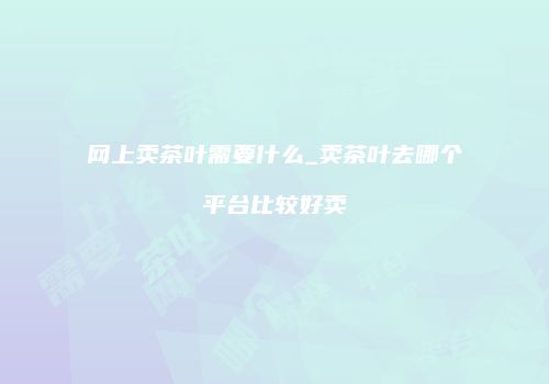 网上卖茶叶需要什么_卖茶叶去哪个平台比较好卖