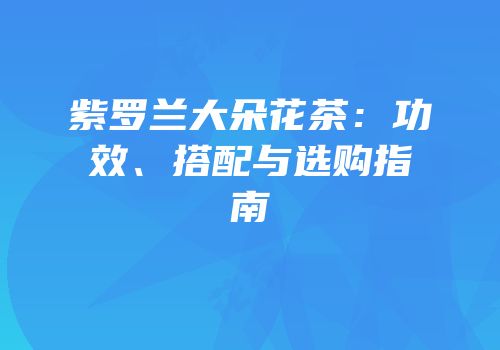 紫罗兰大朵花茶：功效、搭配与选购指南