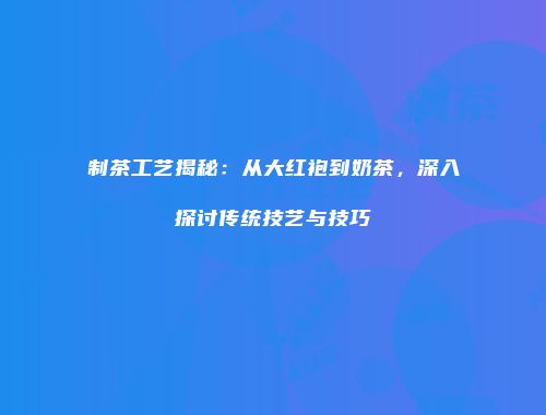 制茶工艺揭秘：从大红袍到奶茶，深入探讨传统技艺与技巧