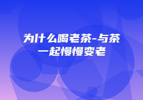 为什么喝老茶-与茶一起慢慢变老