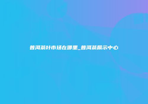 普洱茶叶市场在哪里_普洱茶展示中心
