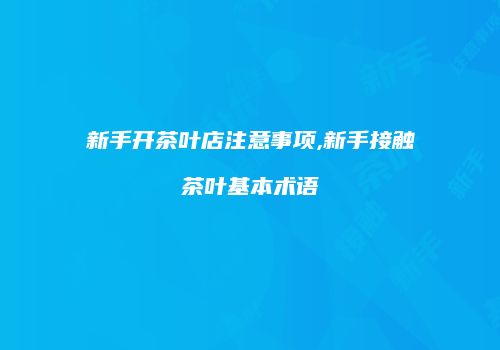 新手开茶叶店注意事项,新手接触茶叶基本术语