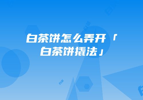 白茶饼怎么弄开「白茶饼撬法」
