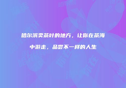 哈尔滨卖茶叶的地方，让你在茶海中游走，品尝不一样的人生