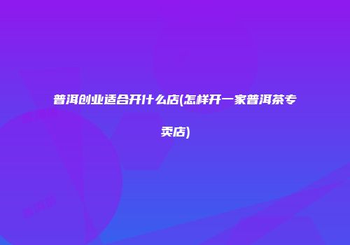 普洱创业适合开什么店(怎样开一家普洱茶专卖店)
