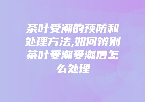 茶叶受潮的预防和处理方法,如何辨别茶叶受潮受潮后怎么处理