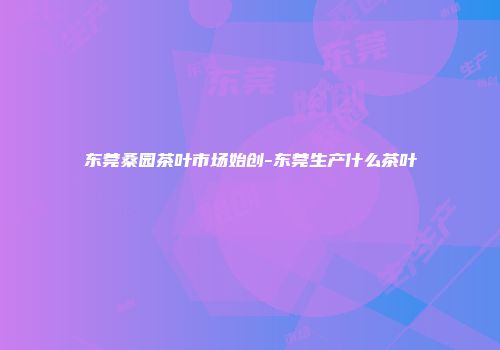 东莞桑园茶叶市场始创-东莞生产什么茶叶