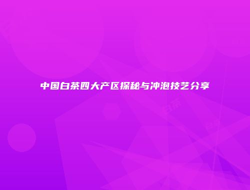 中国白茶四大产区探秘与冲泡技艺分享