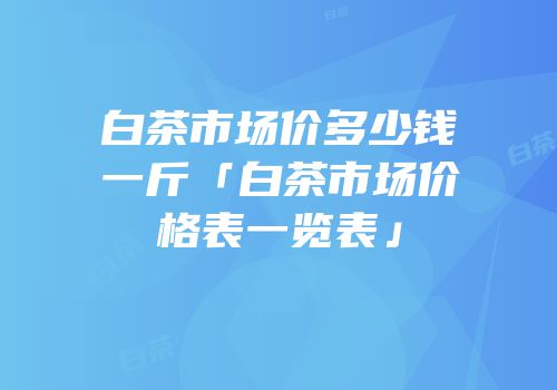 白茶市场价多少钱一斤「白茶市场价格表一览表」