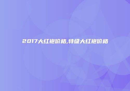 2017大红袍价格,特级大红袍价格