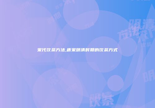 宋代饮茶方法,唐宋明清时期的饮茶方式