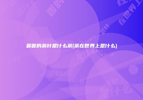最香的茶叶是什么茶(茶在世界上是什么)