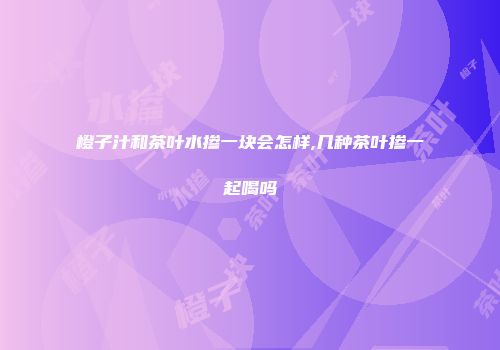 橙子汁和茶叶水掺一块会怎样,几种茶叶掺一起喝吗