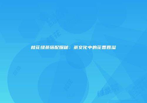 桂花绿茶搭配探秘：茶文化中的花香四溢