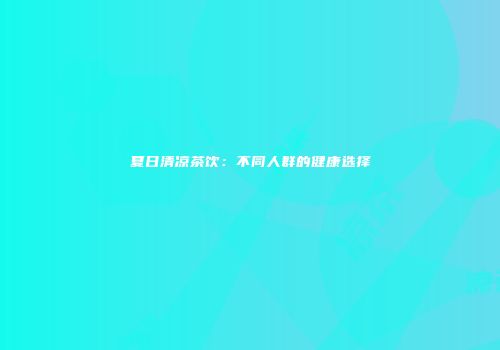 夏日清凉茶饮：不同人群的健康选择