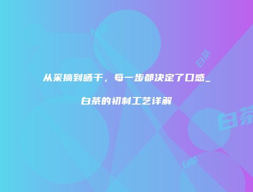 从采摘到晒干，每一步都决定了口感_白茶的初制工艺详解