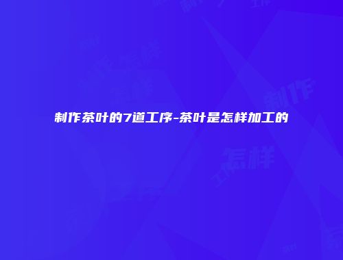 制作茶叶的7道工序-茶叶是怎样加工的