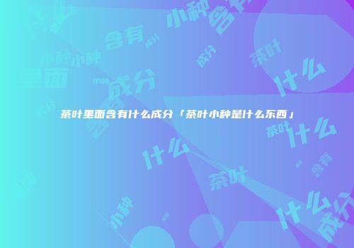 茶叶里面含有什么成分「茶叶小种是什么东西」