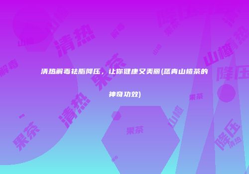清热解毒祛脂降压，让你健康又美丽(蒸青山楂茶的神奇功效)