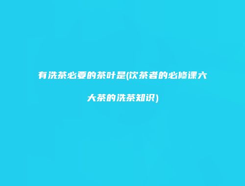 有洗茶必要的茶叶是(饮茶者的必修课六大茶的洗茶知识)